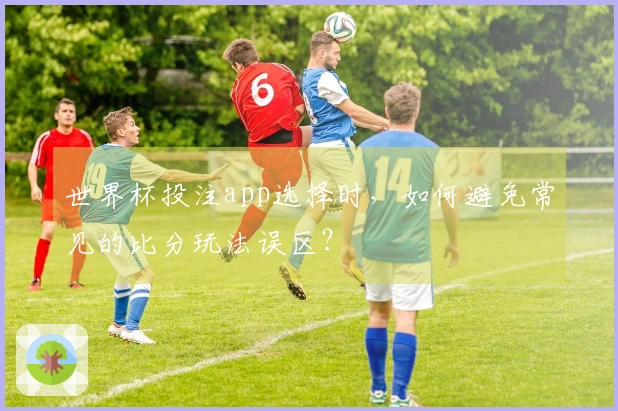 世界杯投注app选择时,如何避免常见的比分玩法误区?