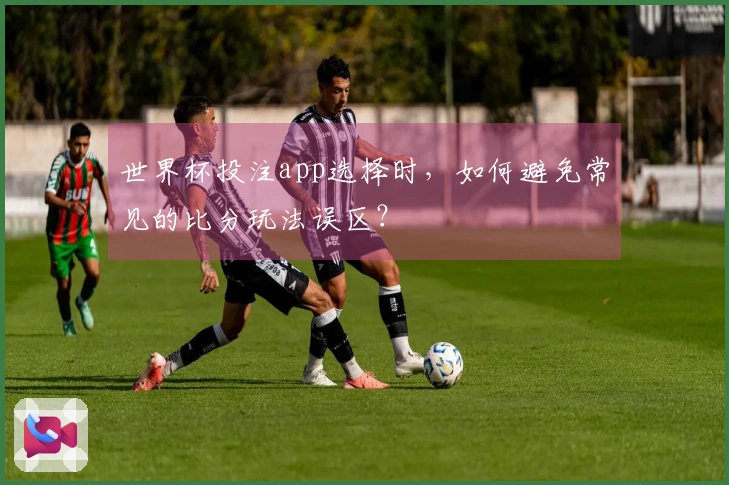世界杯投注app选择时，如何避免常见的比分玩法误区？